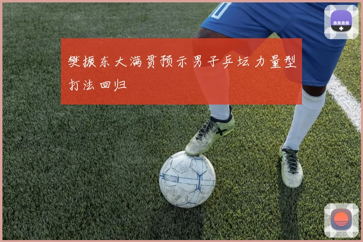 樊振东大满贯预示男子乒坛力量型打法回归