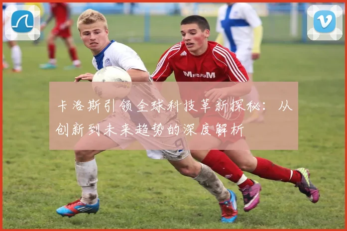 卡洛斯引领全球科技革新探秘：从创新到未来趋势的深度解析