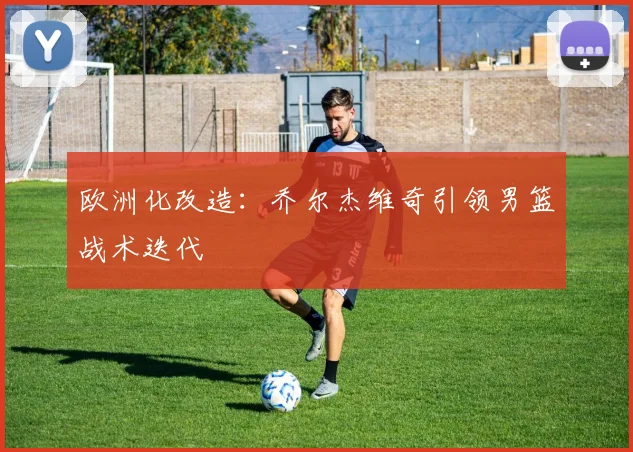 欧洲化改造：乔尔杰维奇引领男篮战术迭代