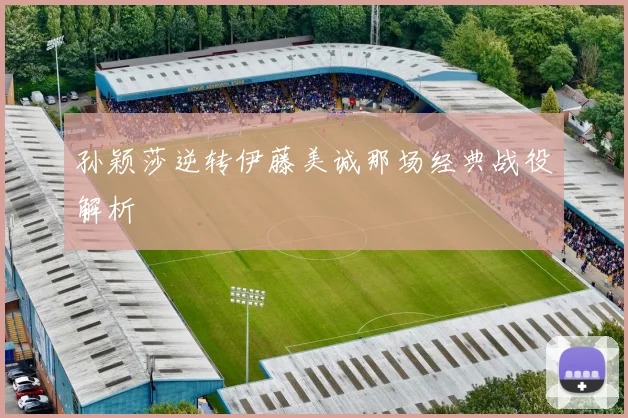 孙颖莎逆转伊藤美诚那场经典战役解析