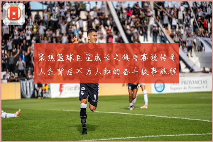 聚焦篮球巨星成长之路与赛场传奇人生背后不为人知的奋斗故事旅程