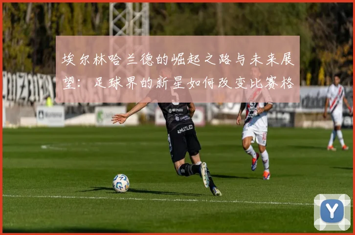 埃尔林哈兰德的崛起之路与未来展望：足球界的新星如何改变比赛格局