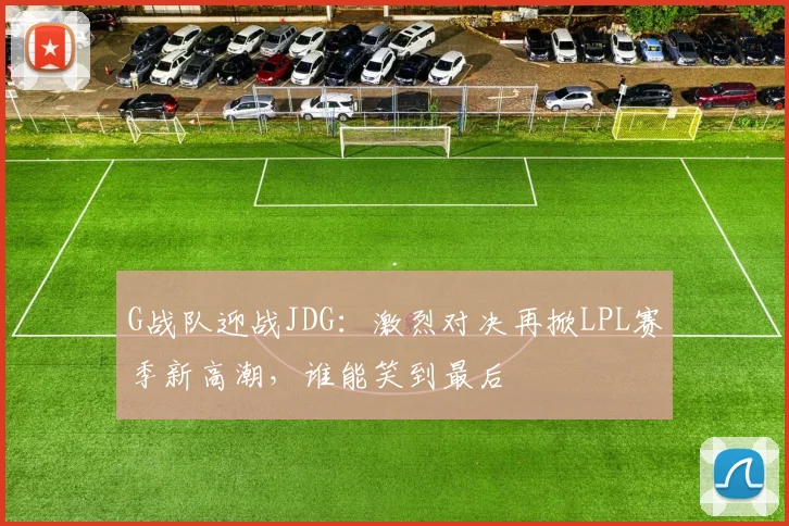 G战队迎战JDG：激烈对决再掀LPL赛季新高潮，谁能笑到最后