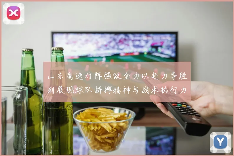 山东高速对阵强敌全力以赴力争胜利展现球队拼搏精神与战术执行力