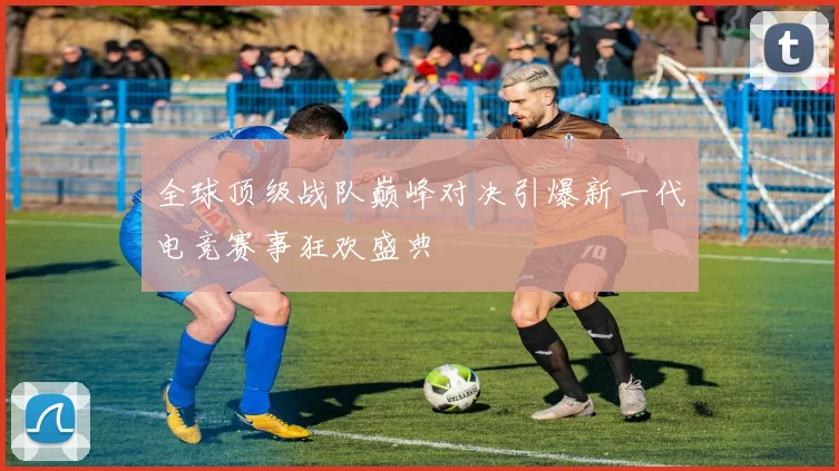 全球顶级战队巅峰对决引爆新一代电竞赛事狂欢盛典