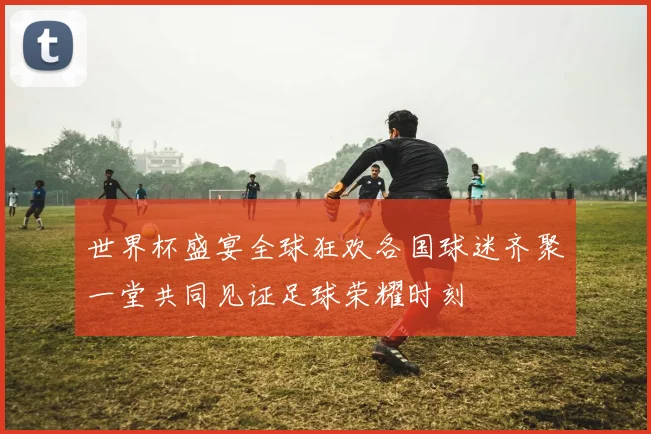 世界杯盛宴全球狂欢各国球迷齐聚一堂共同见证足球荣耀时刻