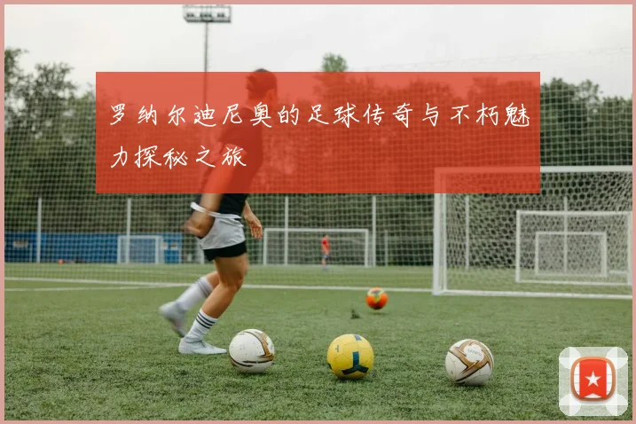 罗纳尔迪尼奥的足球传奇与不朽魅力探秘之旅