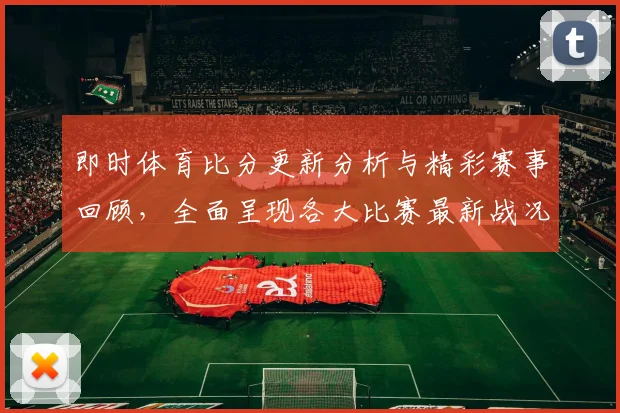 即时体育比分更新分析与精彩赛事回顾，全面呈现各大比赛最新战况