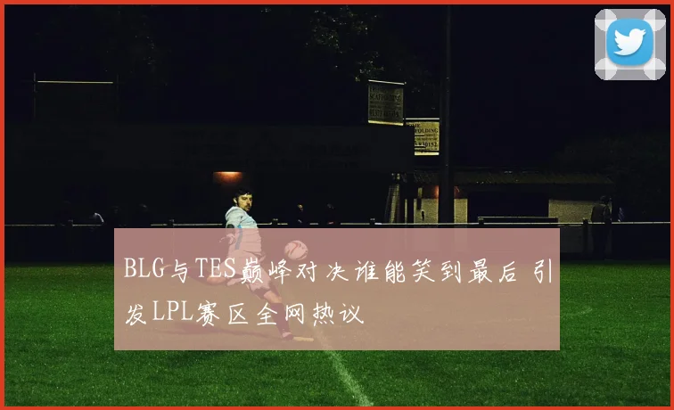 BLG与TES巅峰对决谁能笑到最后 引发LPL赛区全网热议