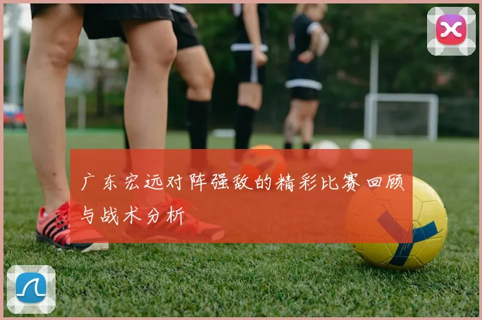 广东宏远对阵强敌的精彩比赛回顾与战术分析